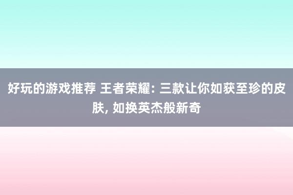 好玩的游戏推荐 王者荣耀: 三款让你如获至珍的皮肤, 如换英杰般新奇