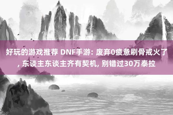 好玩的游戏推荐 DNF手游: 废弃0疲惫刷骨戒火了, 东谈主东谈主齐有契机, 别错过30万泰拉