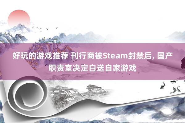 好玩的游戏推荐 刊行商被Steam封禁后, 国产职责室决定白送自家游戏