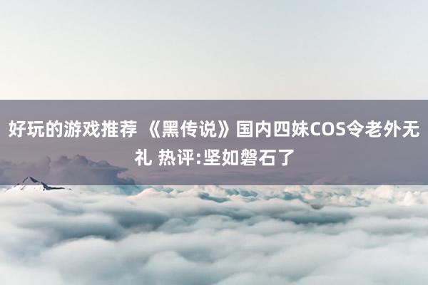 好玩的游戏推荐 《黑传说》国内四妹COS令老外无礼 热评:坚如磐石了