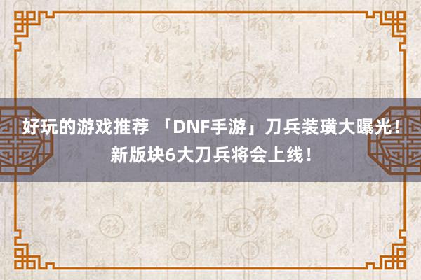 好玩的游戏推荐 「DNF手游」刀兵装璜大曝光！新版块6大刀兵将会上线！