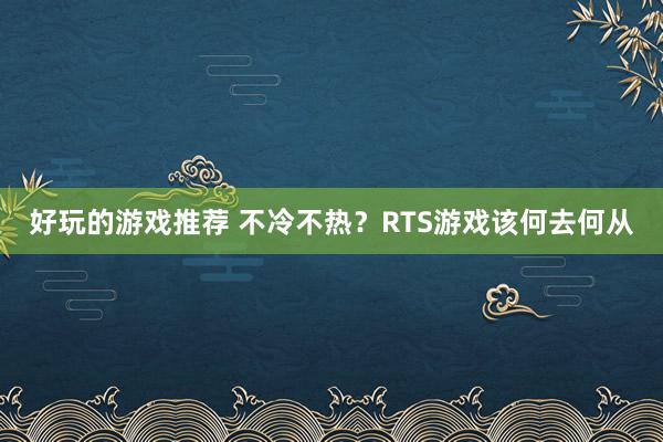 好玩的游戏推荐 不冷不热？RTS游戏该何去何从