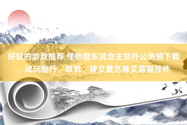 好玩的游戏推荐 怪物猎东说念主郊外公测预下载、试玩施行、联机、建立要乞降艾露猫挂件