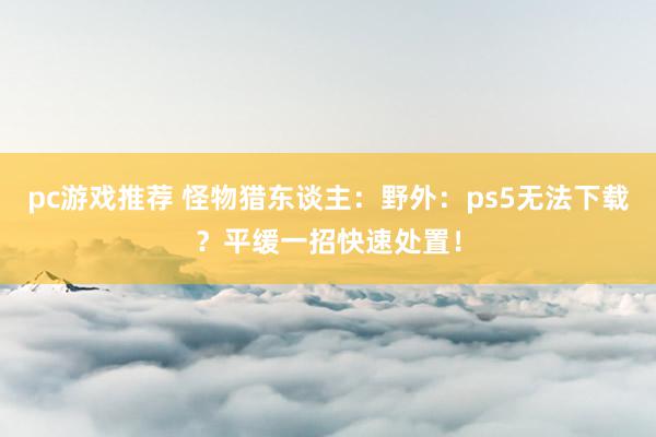 pc游戏推荐 怪物猎东谈主：野外：ps5无法下载？平缓一招快速处置！