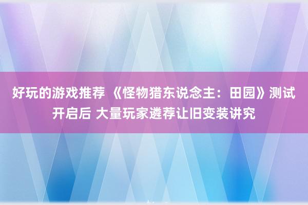 好玩的游戏推荐 《怪物猎东说念主：田园》测试开启后 大量玩家遴荐让旧变装讲究