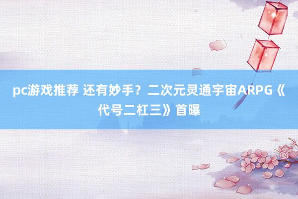 pc游戏推荐 还有妙手？二次元灵通宇宙ARPG《代号二杠三》首曝