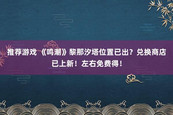 推荐游戏 《鸣潮》黎那汐塔位置已出？兑换商店已上新！左右免费得！