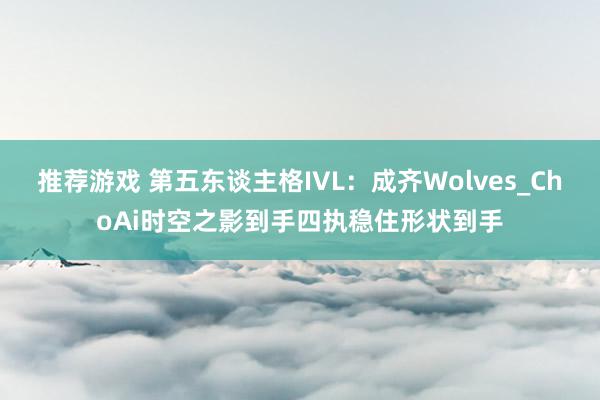 推荐游戏 第五东谈主格IVL：成齐Wolves_ChoAi时空之影到手四执稳住形状到手