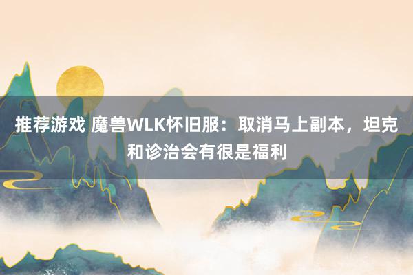 推荐游戏 魔兽WLK怀旧服：取消马上副本，坦克和诊治会有很是福利