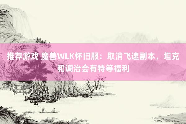 推荐游戏 魔兽WLK怀旧服：取消飞速副本，坦克和调治会有特等福利