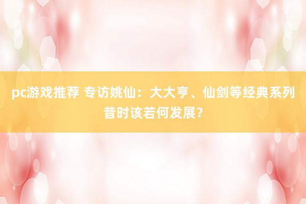 pc游戏推荐 专访姚仙：大大亨、仙剑等经典系列昔时该若何发展？