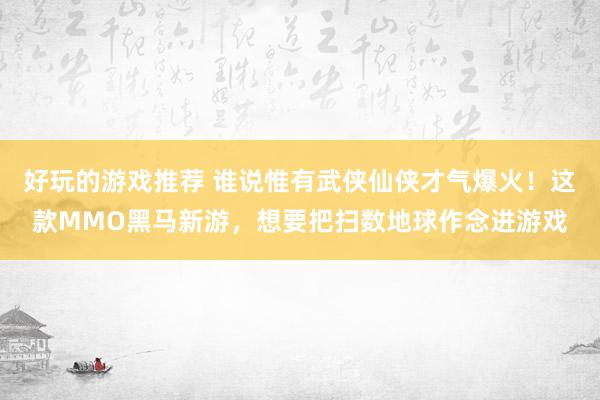 好玩的游戏推荐 谁说惟有武侠仙侠才气爆火！这款MMO黑马新游，想要把扫数地球作念进游戏