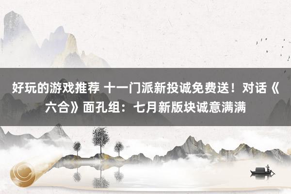 好玩的游戏推荐 十一门派新投诚免费送！对话《六合》面孔组：七月新版块诚意满满