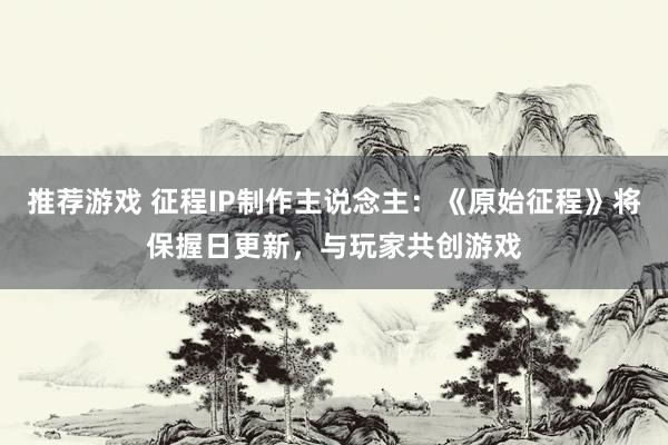 推荐游戏 征程IP制作主说念主：《原始征程》将保握日更新，与玩家共创游戏