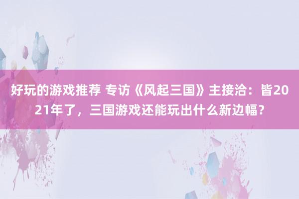 好玩的游戏推荐 专访《风起三国》主接洽：皆2021年了，三国游戏还能玩出什么新边幅？