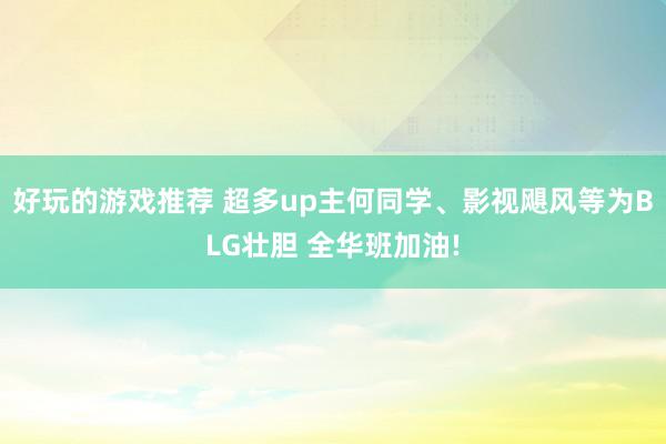 好玩的游戏推荐 超多up主何同学、影视飓风等为BLG壮胆 全华班加油!