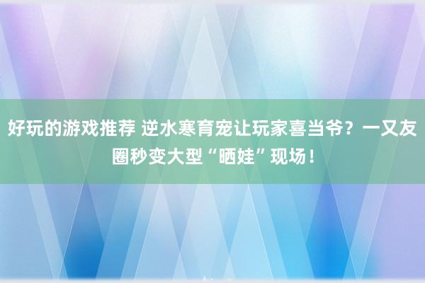 好玩的游戏推荐 逆水寒育宠让玩家喜当爷？一又友圈秒变大型“晒娃”现场！