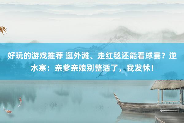 好玩的游戏推荐 逛外滩、走红毯还能看球赛？逆水寒：亲爹亲娘别整活了，我发怵！