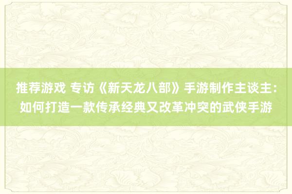 推荐游戏 专访《新天龙八部》手游制作主谈主：如何打造一款传承经典又改革冲突的武侠手游