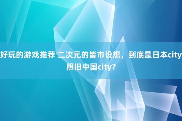 好玩的游戏推荐 二次元的皆市设想，到底是日本city照旧中国city？