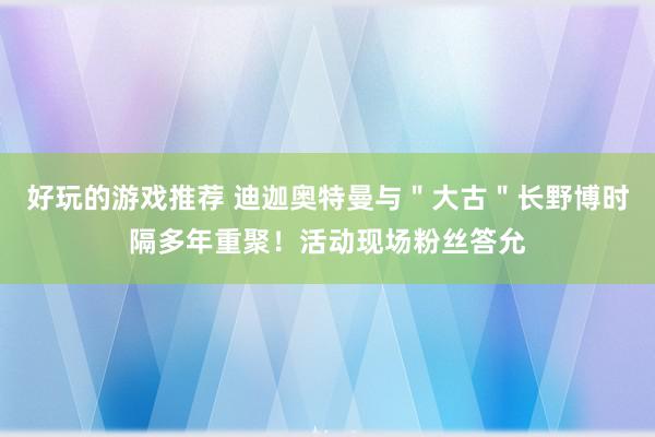 好玩的游戏推荐 迪迦奥特曼与＂大古＂长野博时隔多年重聚！活动现场粉丝答允