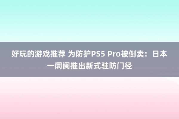 好玩的游戏推荐 为防护PS5 Pro被倒卖：日本一阛阓推出新式驻防门径