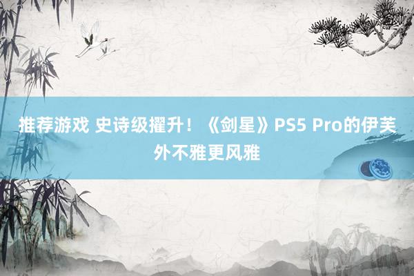 推荐游戏 史诗级擢升！《剑星》PS5 Pro的伊芙外不雅更风雅