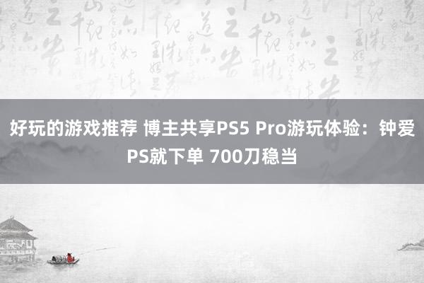 好玩的游戏推荐 博主共享PS5 Pro游玩体验：钟爱PS就下单 700刀稳当