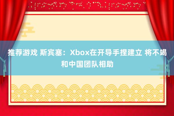 推荐游戏 斯宾塞：Xbox在开导手捏建立 将不竭和中国团队相助