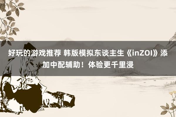 好玩的游戏推荐 韩版模拟东谈主生《inZOI》添加中配辅助！体验更千里浸