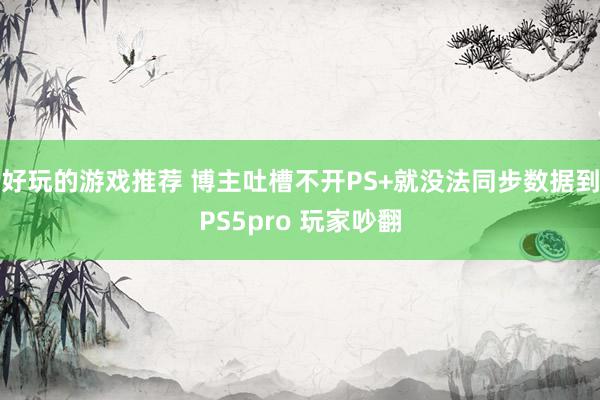 好玩的游戏推荐 博主吐槽不开PS+就没法同步数据到PS5pro 玩家吵翻