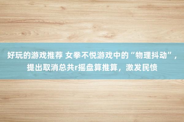 好玩的游戏推荐 女拳不悦游戏中的“物理抖动”，提出取消总共r摇盘算推算，激发民愤