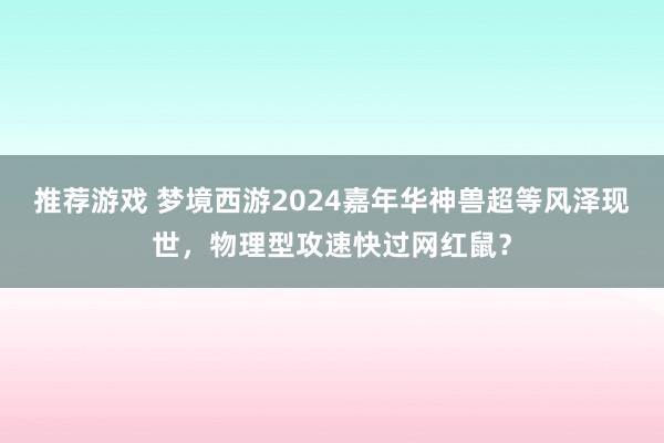 推荐游戏 梦境西游2024嘉年华神兽超等风泽现世，物理型攻速快过网红鼠？