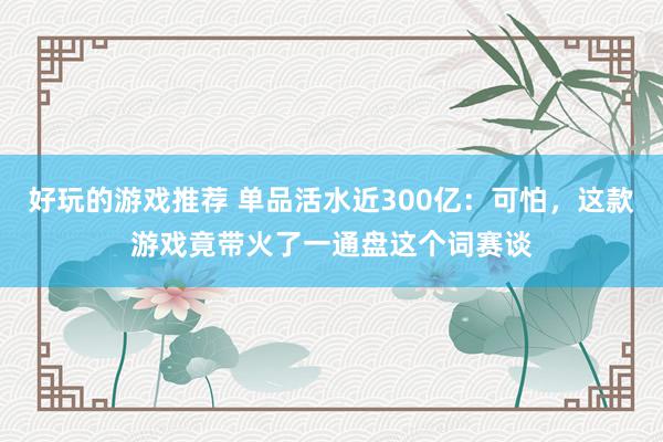 好玩的游戏推荐 单品活水近300亿：可怕，这款游戏竟带火了一通盘这个词赛谈