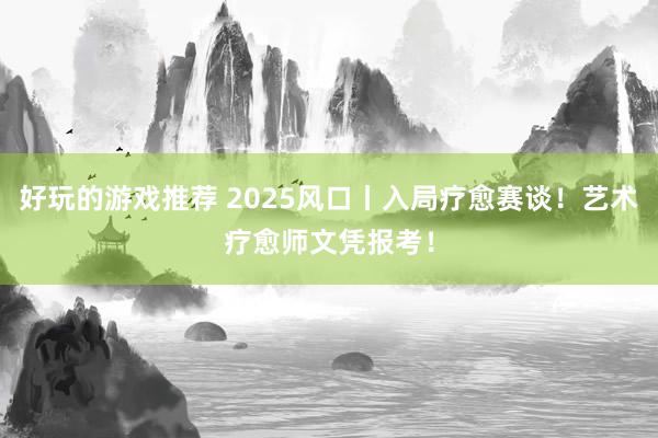 好玩的游戏推荐 2025风口丨入局疗愈赛谈！艺术疗愈师文凭报考！