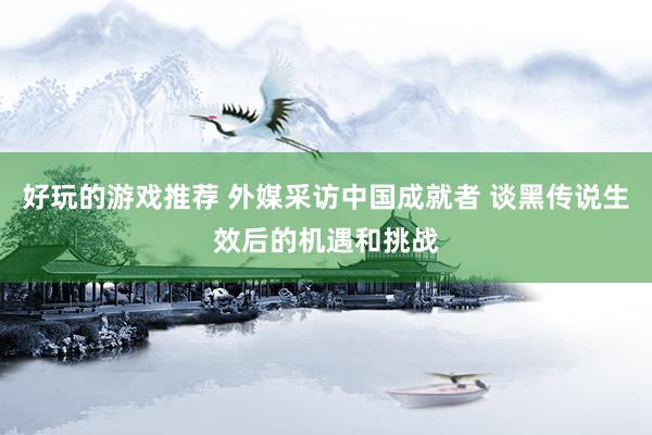 好玩的游戏推荐 外媒采访中国成就者 谈黑传说生效后的机遇和挑战