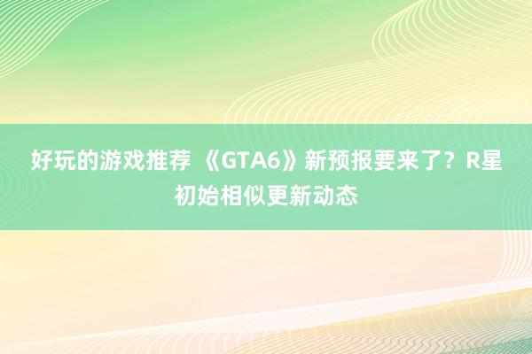 好玩的游戏推荐 《GTA6》新预报要来了？R星初始相似更新动态