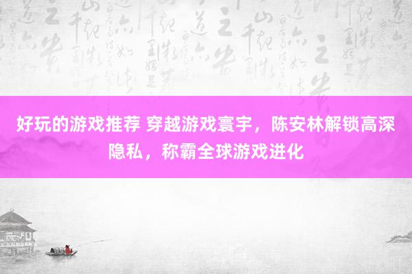 好玩的游戏推荐 穿越游戏寰宇，陈安林解锁高深隐私，称霸全球游戏进化