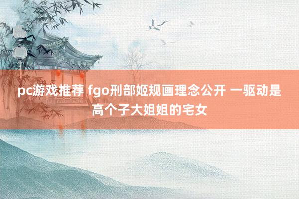 pc游戏推荐 fgo刑部姬规画理念公开 一驱动是高个子大姐姐的宅女