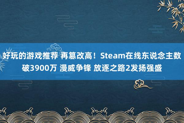 好玩的游戏推荐 再篡改高！Steam在线东说念主数破3900万 漫威争锋 放逐之路2发扬强盛