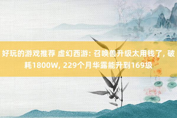 好玩的游戏推荐 虚幻西游: 召唤兽升级太用钱了, 破耗1800W, 229个月华露能升到169级