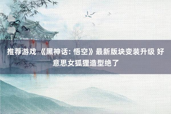 推荐游戏 《黑神话: 悟空》最新版块变装升级 好意思女狐狸造型绝了