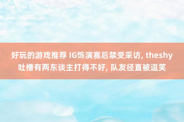 好玩的游戏推荐 IG饰演赛后禁受采访, theshy吐槽有两东谈主打得不好, 队友径直被逗笑