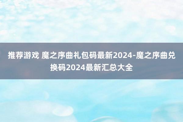 推荐游戏 魔之序曲礼包码最新2024-魔之序曲兑换码2024最新汇总大全