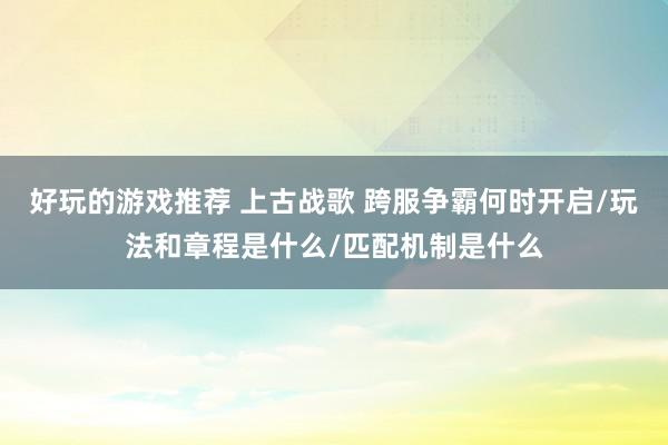 好玩的游戏推荐 上古战歌 跨服争霸何时开启/玩法和章程是什么/匹配机制是什么