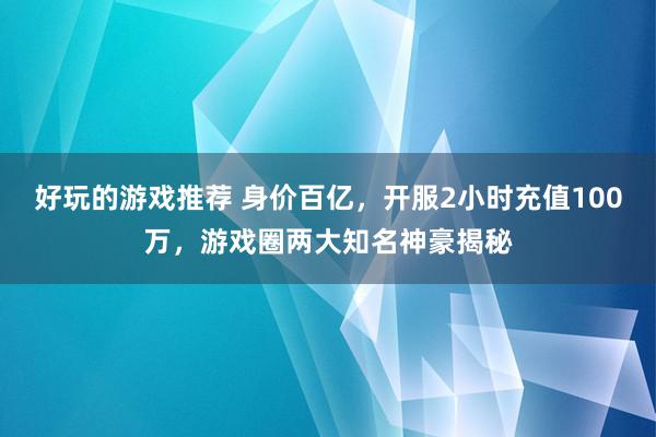 好玩的游戏推荐 身价百亿，开服2小时充值100万，游戏圈两大知名神豪揭秘