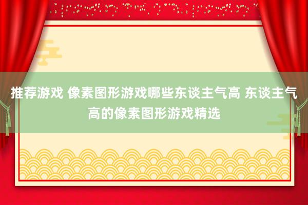 推荐游戏 像素图形游戏哪些东谈主气高 东谈主气高的像素图形游戏精选