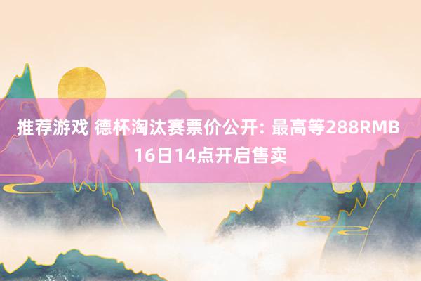 推荐游戏 德杯淘汰赛票价公开: 最高等288RMB 16日14点开启售卖