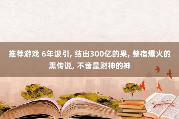 推荐游戏 6年汲引, 结出300亿的果, 整宿爆火的黑传说, 不啻是财神的神