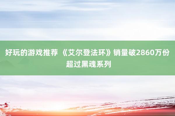 好玩的游戏推荐 《艾尔登法环》销量破2860万份 超过黑魂系列